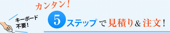 カンタン5ステップで見積＆注文！